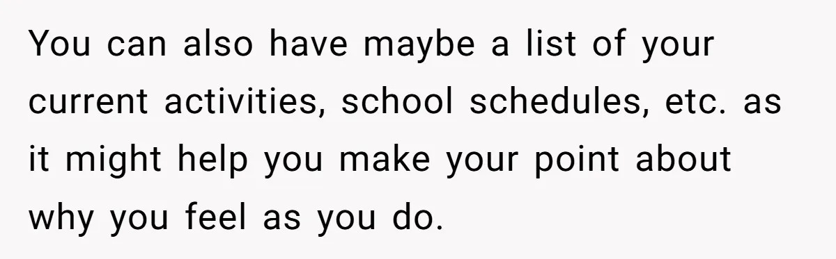 You can also have maybe a list of your current activities, school schedules, etc. as it might help you make your point about why you feel as you do.