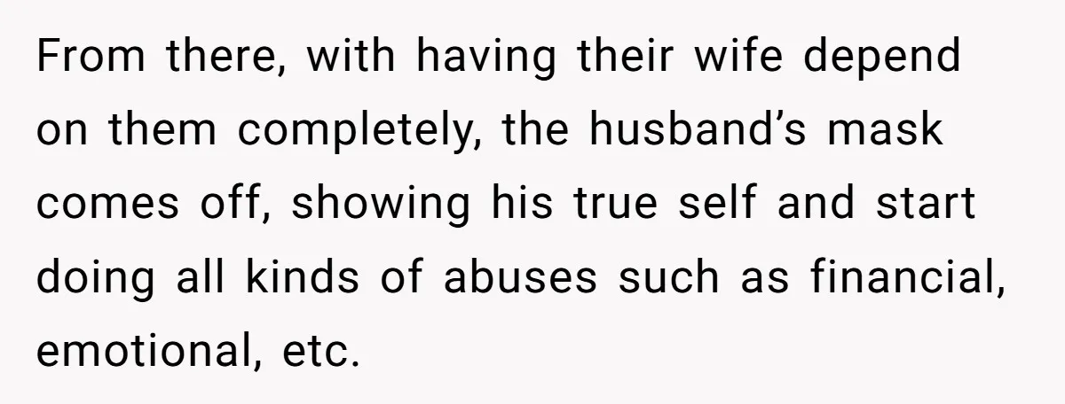 From there, with having their wife depend on them completely, the husband’s mask comes off, showing his true self and start doing all kinds of abuses such as financial, emotional,...