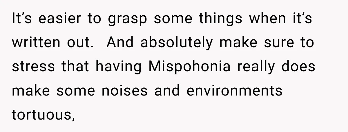 It’s easier to grasp some things when it’s written out. And absolutely make sure to stress that having Mispohonia really does make some noises and environments tortuous,