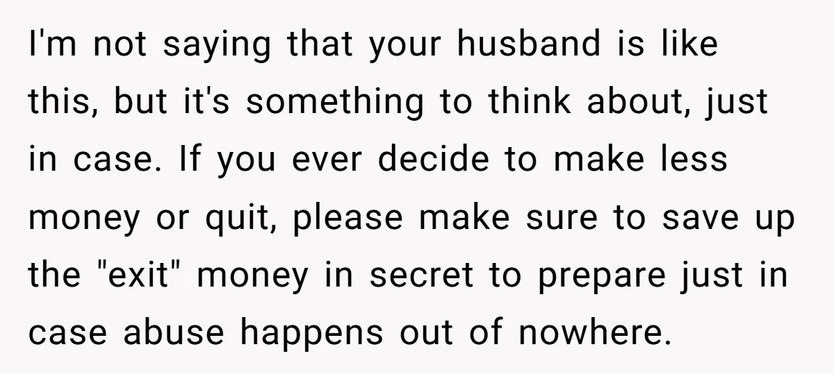 I'm not saying that your husband is like this, but it's something to think about, just in case. If you ever decide to make less money or quit, please make...
