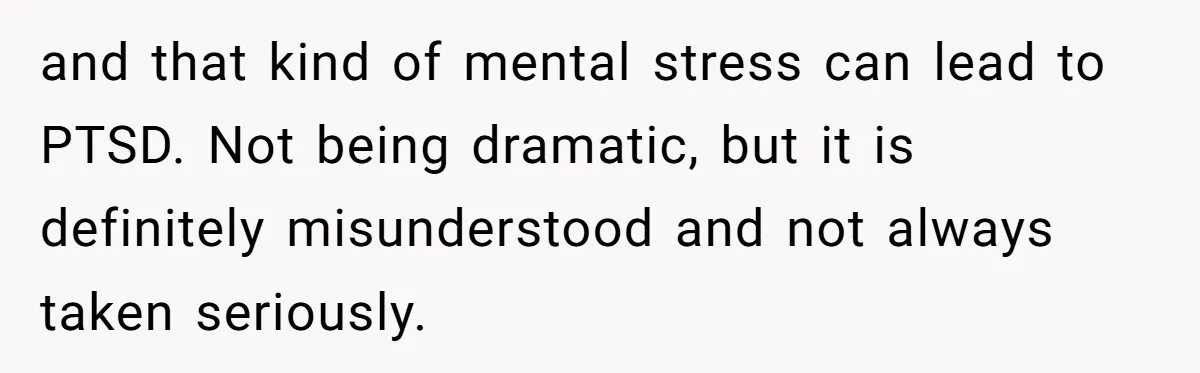 and that kind of mental stress can lead to PTSD. Not being dramatic, but it is definitely misunderstood and not always taken seriously.