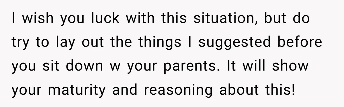 I wish you luck with this situation, but do try to lay out the things I suggested before you sit down w your parents. It will show your maturity and...