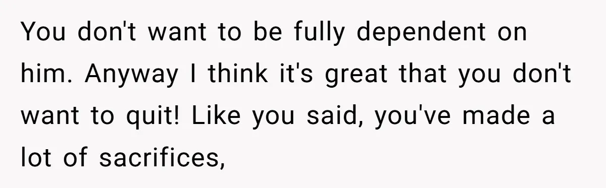 You don't want to be fully dependent on him. Anyway I think it's great that you don't want to quit! Like you said, you've made a lot of sacrifices,