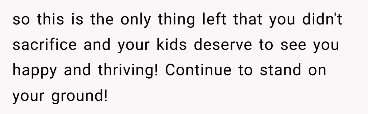 so this is the only thing left that you didn't sacrifice and your kids deserve to see you happy and thriving! Continue to stand on your ground!