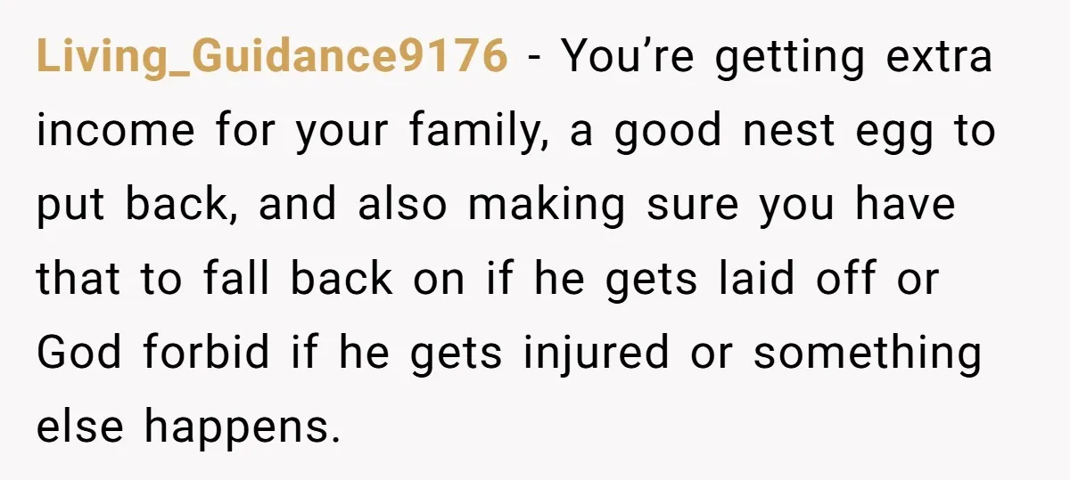 Living_Guidance9176 − You’re getting extra income for your family, a good nest egg to put back, and also making sure you have that to fall back on if he gets...