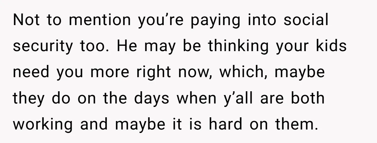 Not to mention you’re paying into social security too. He may be thinking your kids need you more right now, which, maybe they do on the days when y’all are...