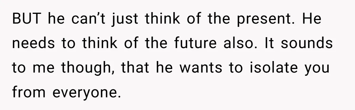BUT he can’t just think of the present. He needs to think of the future also. It sounds to me though, that he wants to isolate you from everyone.