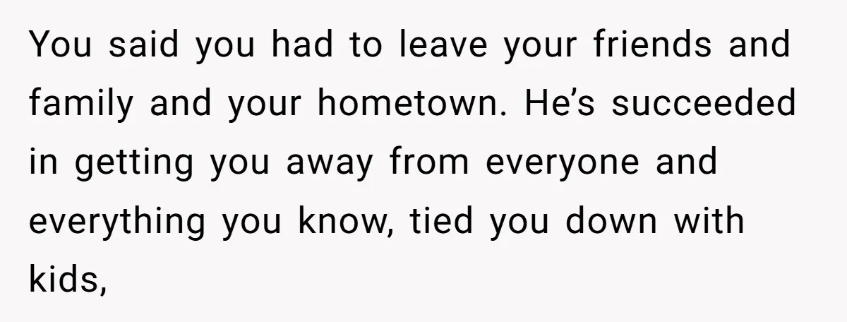 You said you had to leave your friends and family and your hometown. He’s succeeded in getting you away from everyone and everything you know, tied you down with kids,