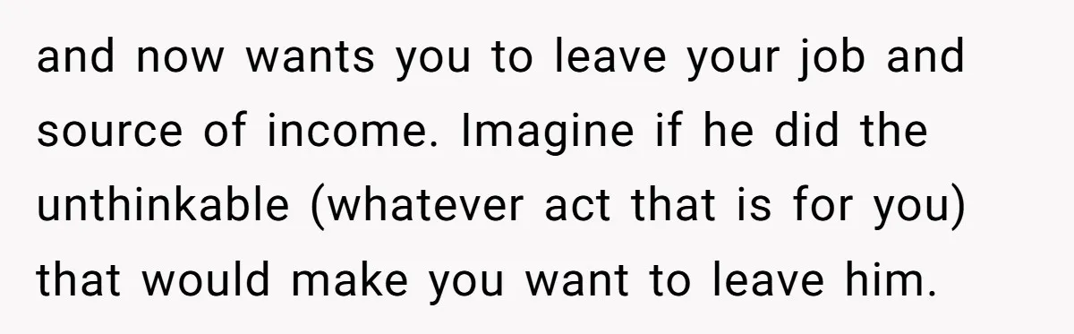 and now wants you to leave your job and source of income. Imagine if he did the unthinkable (whatever act that is for you) that would make you want to...