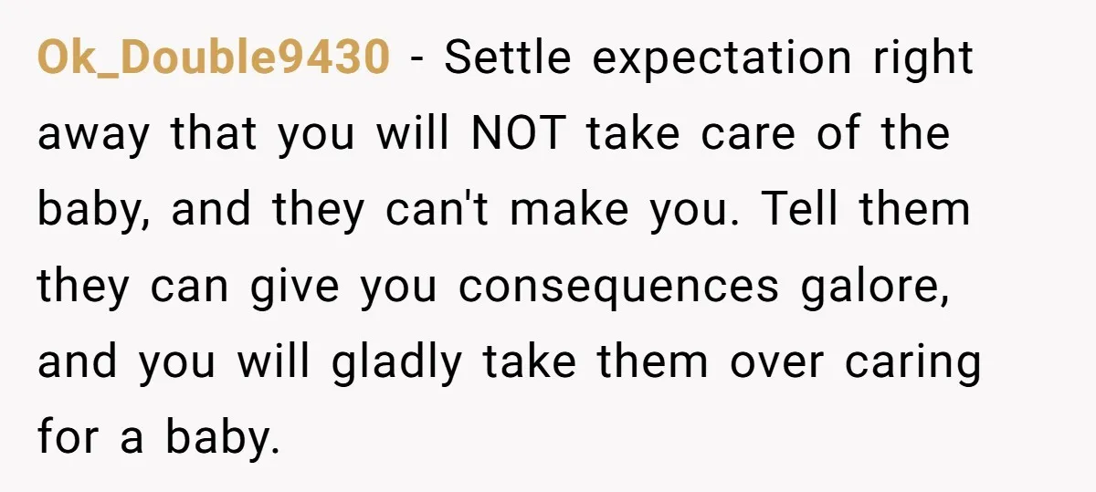 Ok_Double9430 − Settle expectation right away that you will NOT take care of the baby, and they can't make you. Tell them they can give you consequences galore, and you...