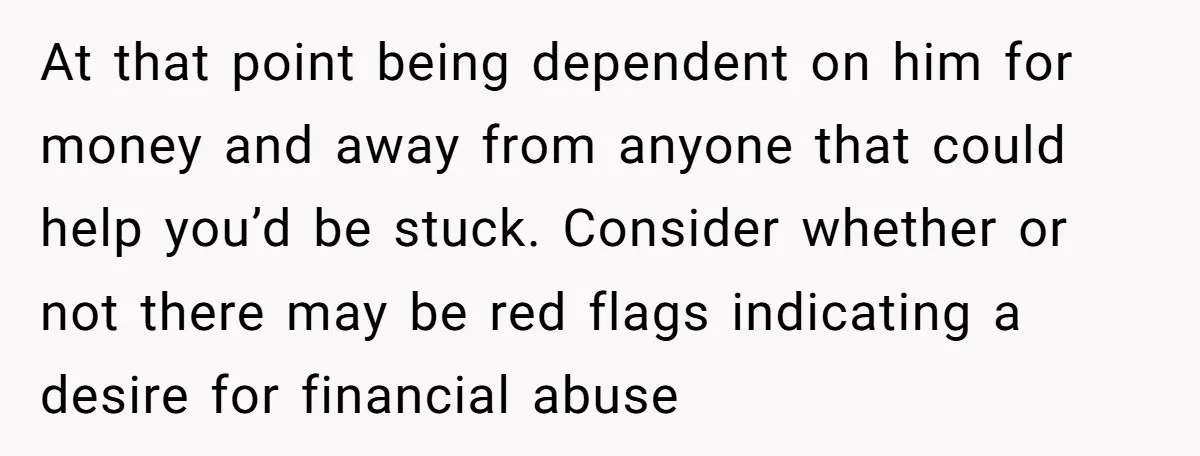 At that point being dependent on him for money and away from anyone that could help you’d be stuck. Consider whether or not there may be red flags indicating a...