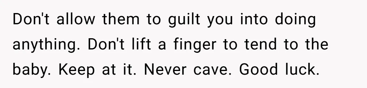 Don't allow them to guilt you into doing anything. Don't lift a finger to tend to the baby. Keep at it. Never cave. Good luck.