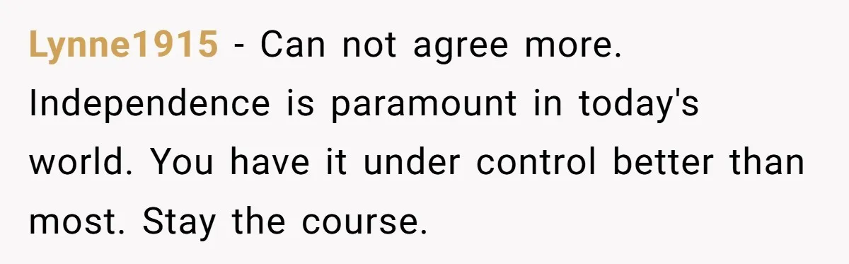 Lynne1915 − Can not agree more. Independence is paramount in today's world. You have it under control better than most. Stay the course.