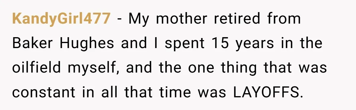 KandyGirl477 − My mother retired from Baker Hughes and I spent 15 years in the oilfield myself, and the one thing that was constant in all that time was LAYOFFS.