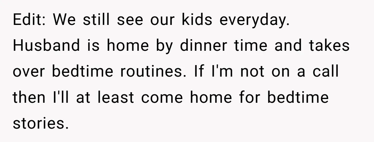 Edit: We still see our kids everyday. Husband is home by dinner time and takes over bedtime routines. If I'm not on a call then I'll at least come home...