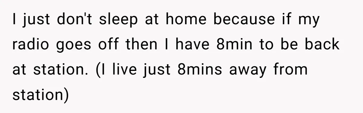 I just don't sleep at home because if my radio goes off then I have 8min to be back at station. (I live just 8mins away from station)
