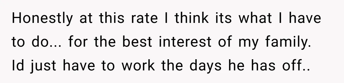 Honestly at this rate I think its what I have to do... for the best interest of my family. Id just have to work the days he has off..