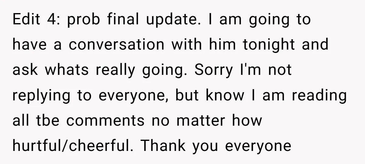 Edit 4: prob final update. I am going to have a conversation with him tonight and ask whats really going. Sorry I'm not replying to everyone, but know I am...