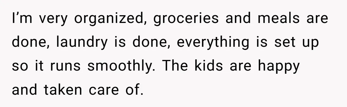 I’m very organized, groceries and meals are done, laundry is done, everything is set up so it runs smoothly. The kids are happy and taken care of.