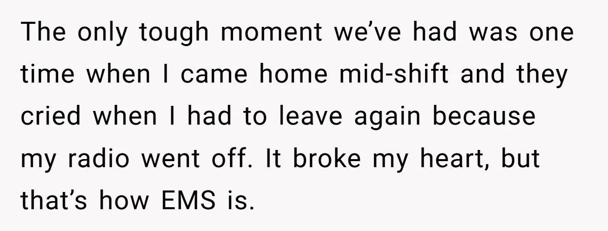 The only tough moment we’ve had was one time when I came home mid-shift and they cried when I had to leave again because my radio went off. It broke...
