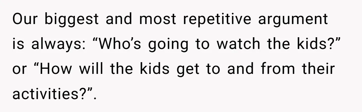 Our biggest and most repetitive argument is always: “Who’s going to watch the kids?” or “How will the kids get to and from their activities?”.