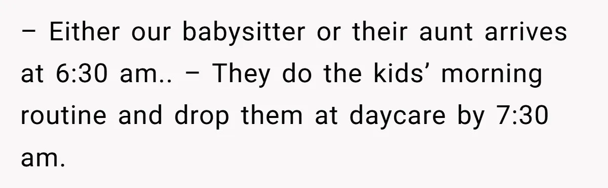 – Either our babysitter or their aunt arrives at 6:30 am.. – They do the kids’ morning routine and drop them at daycare by 7:30 am.
