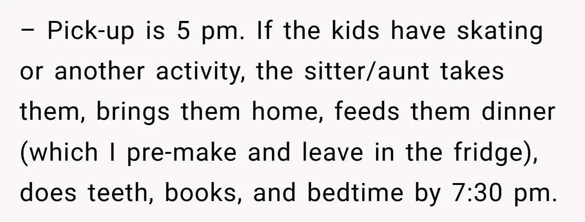 – Pick-up is 5 pm. If the kids have skating or another activity, the sitter/aunt takes them, brings them home, feeds them dinner (which I pre-make and leave in the...