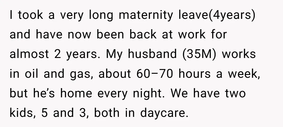 I took a very long maternity leave(4years) and have now been back at work for almost 2 years. My husband (35M) works in oil and gas, about 60–70 hours a...
