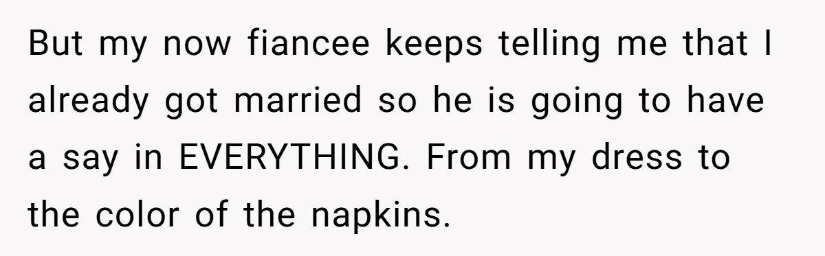 But my now fiancee keeps telling me that I already got married so he is going to have a say in EVERYTHING. From my dress to the color of the...