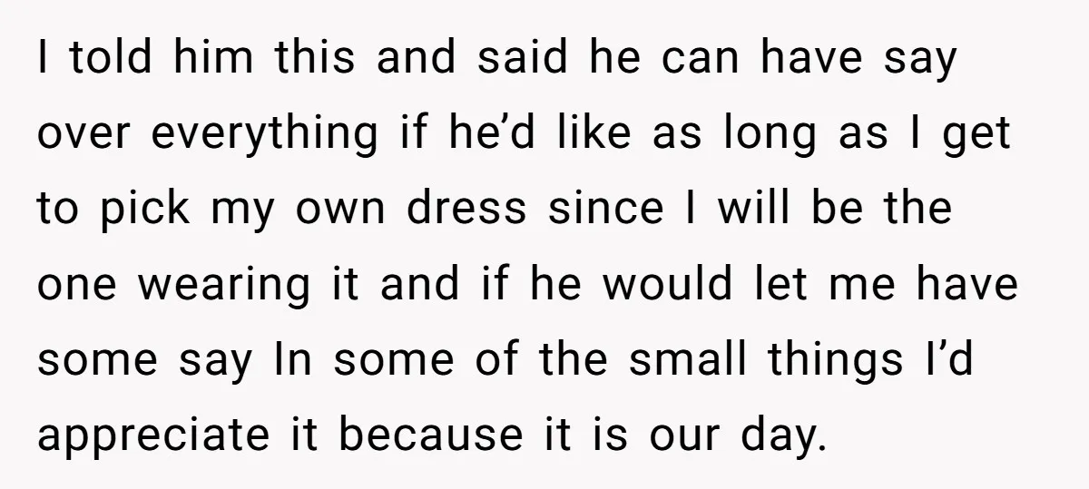 I told him this and said he can have say over everything if he’d like as long as I get to pick my own dress since I will be the...