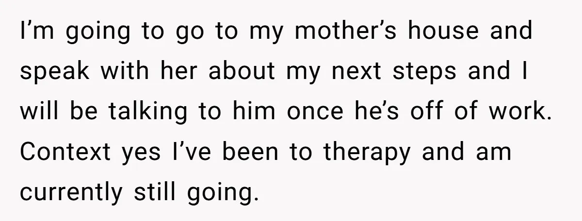 I’m going to go to my mother’s house and speak with her about my next steps and I will be talking to him once he’s off of work. Context yes...