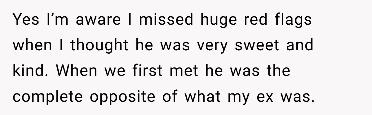 Yes I’m aware I missed huge red flags when I thought he was very sweet and kind. When we first met he was the complete opposite of what my ex...