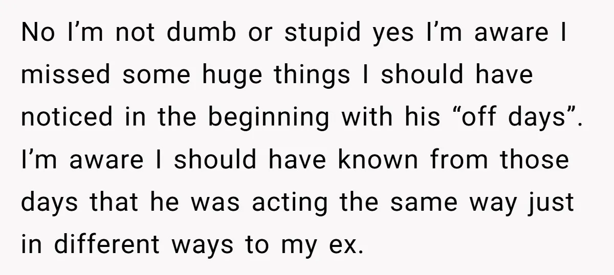 No I’m not dumb or stupid yes I’m aware I missed some huge things I should have noticed in the beginning with his “off days”. I’m aware I should have...