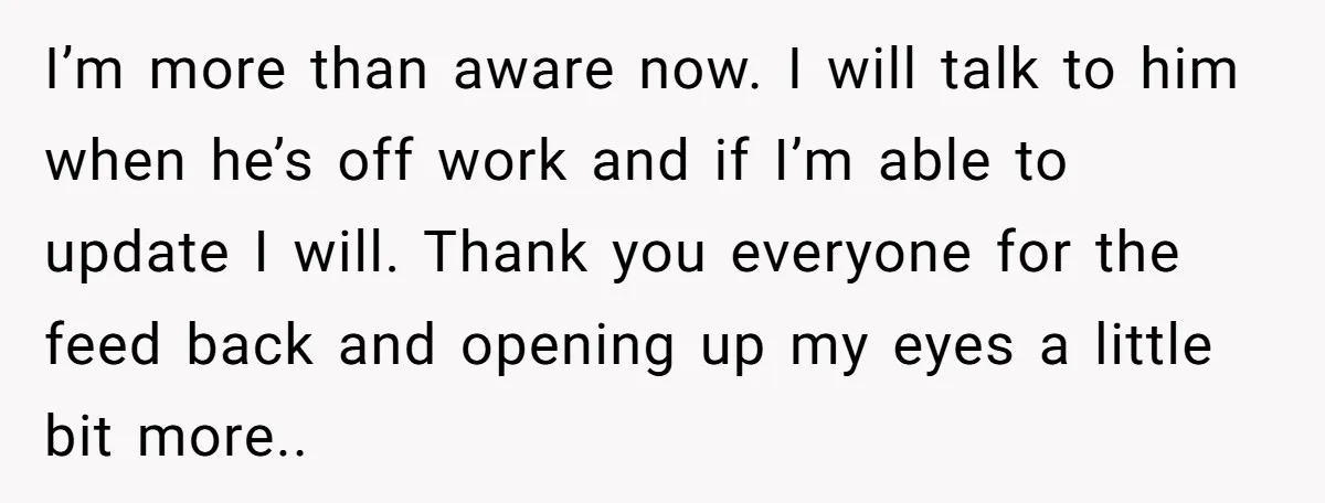 I’m more than aware now. I will talk to him when he’s off work and if I’m able to update I will. Thank you everyone for the feed back and...