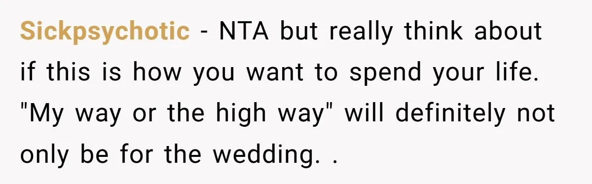Sickpsychotic − NTA but really think about if this is how you want to spend your life. "My way or the high way" will definitely not only be for the...