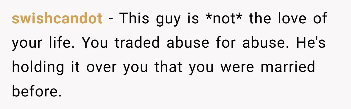 swishcandot − This guy is *not* the love of your life. You traded abuse for abuse. He's holding it over you that you were married before.