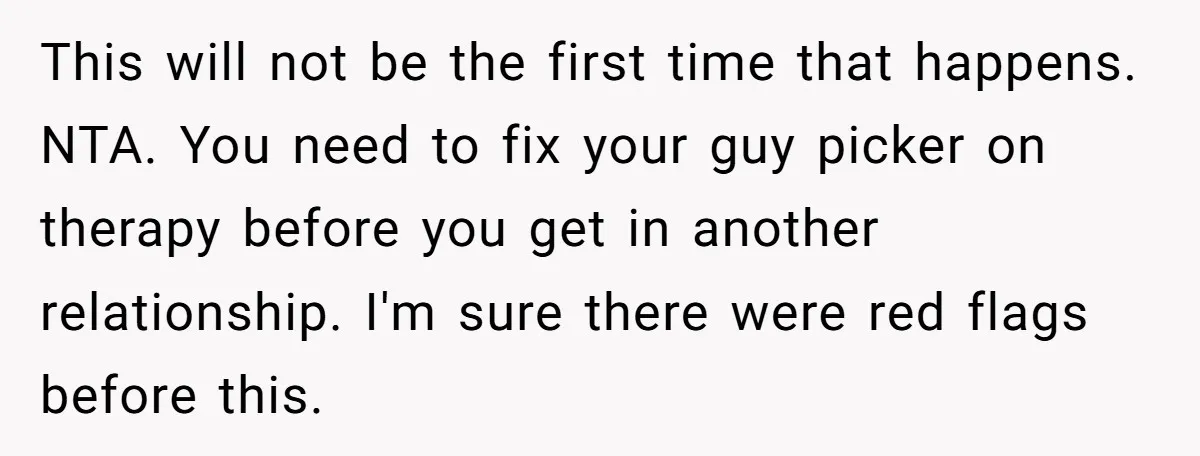 This will not be the first time that happens. NTA. You need to fix your guy picker on therapy before you get in another relationship. I'm sure there were red...