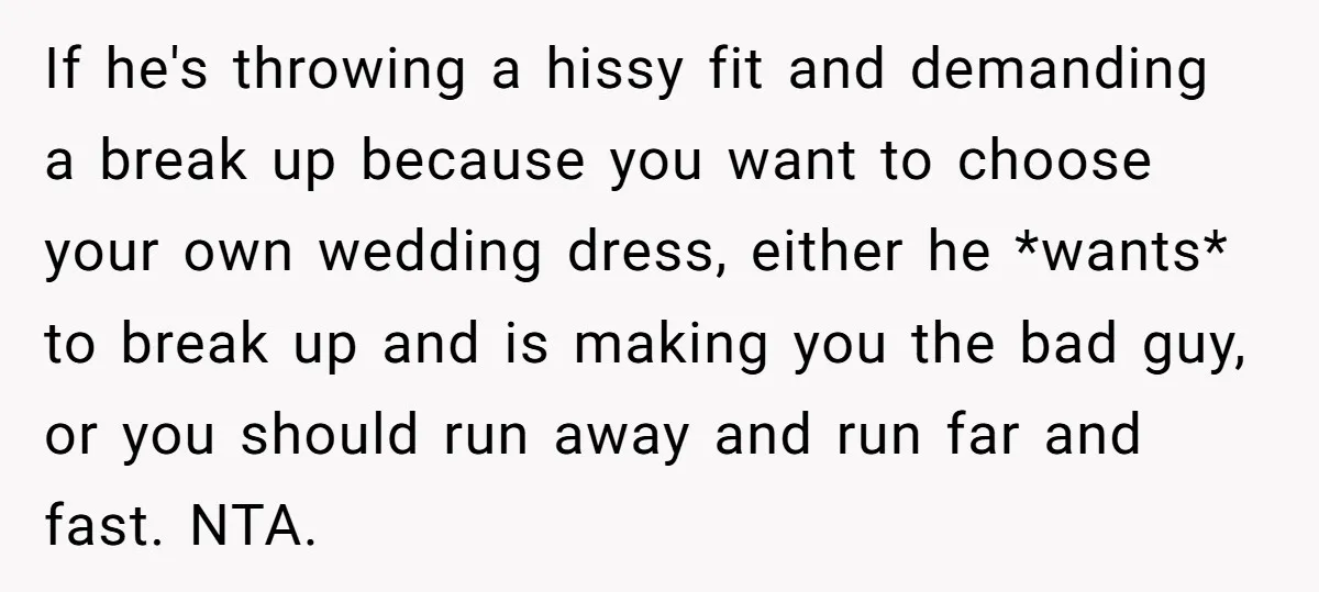 If he's throwing a hissy fit and demanding a break up because you want to choose your own wedding dress, either he *wants* to break up and is making you...