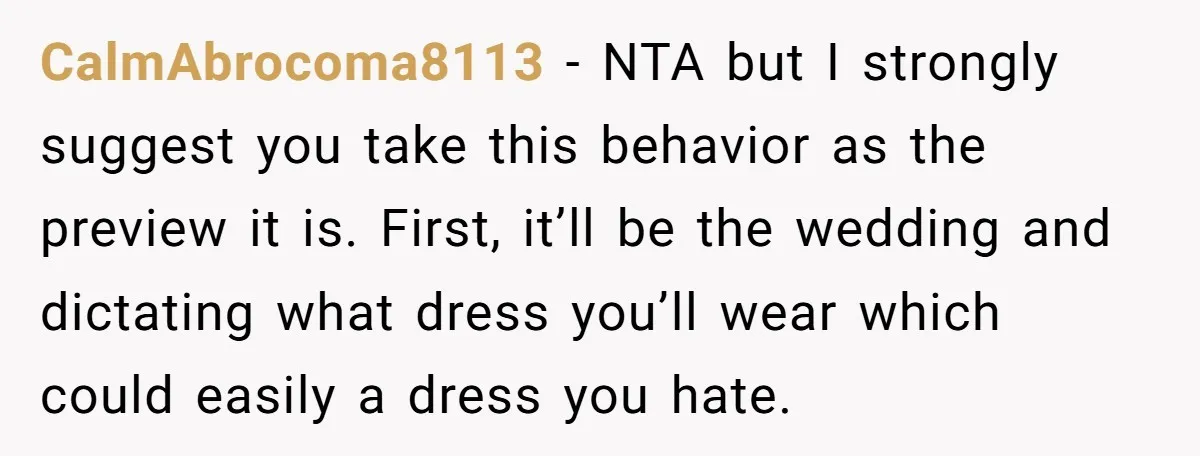 CalmAbrocoma8113 − NTA but I strongly suggest you take this behavior as the preview it is. First, it’ll be the wedding and dictating what dress you’ll wear which could easily...