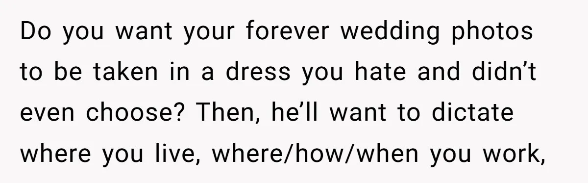 Do you want your forever wedding photos to be taken in a dress you hate and didn’t even choose? Then, he’ll want to dictate where you live, where/how/when you work,