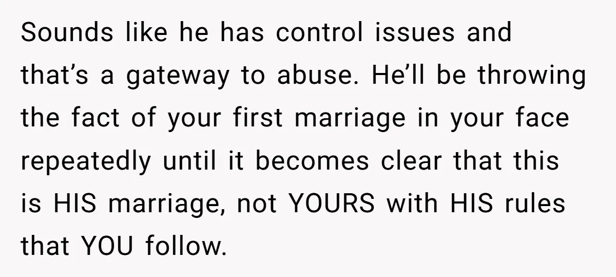 Sounds like he has control issues and that’s a gateway to abuse. He’ll be throwing the fact of your first marriage in your face repeatedly until it becomes clear that...