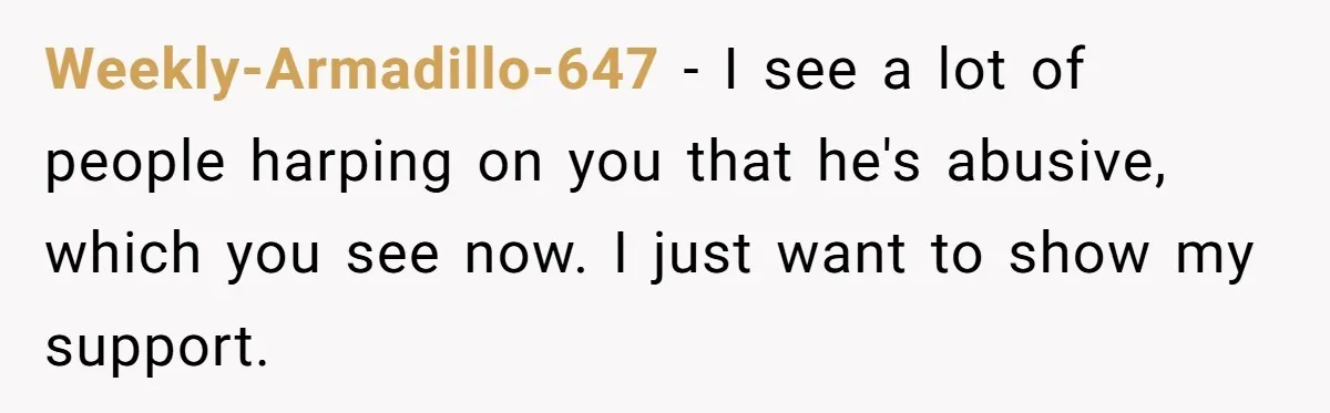 Weekly-Armadillo-647 − I see a lot of people harping on you that he's abusive, which you see now. I just want to show my support.