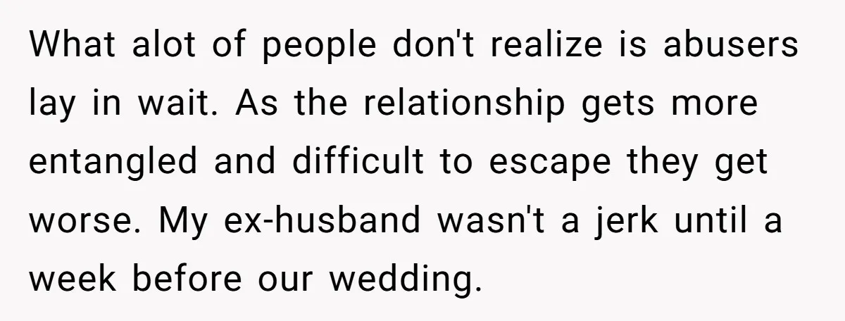 What alot of people don't realize is abusers lay in wait. As the relationship gets more entangled and difficult to escape they get worse. My ex-husband wasn't a jerk until...