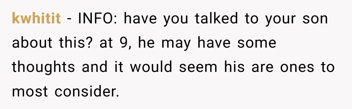 kwhitit − INFO: have you talked to your son about this? at 9, he may have some thoughts and it would seem his are ones to most consider.