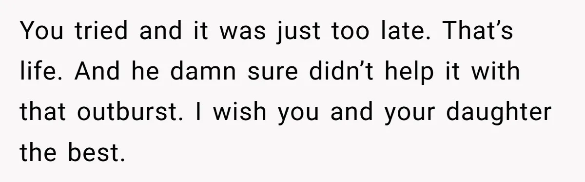 You tried and it was just too late. That’s life. And he damn sure didn’t help it with that outburst. I wish you and your daughter the best.