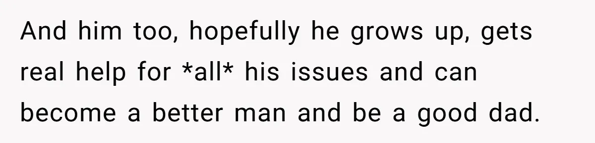 And him too, hopefully he grows up, gets real help for *all* his issues and can become a better man and be a good dad.