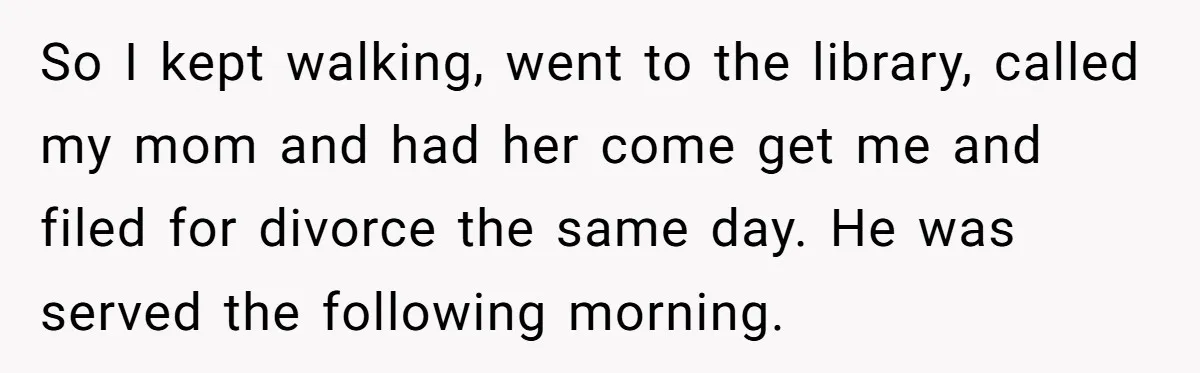 So I kept walking, went to the library, called my mom and had her come get me and filed for divorce the same day. He was served the following morning.