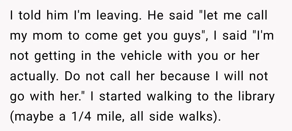 I told him I'm leaving. He said "let me call my mom to come get you guys", I said "I'm not getting in the vehicle with you or her actually....