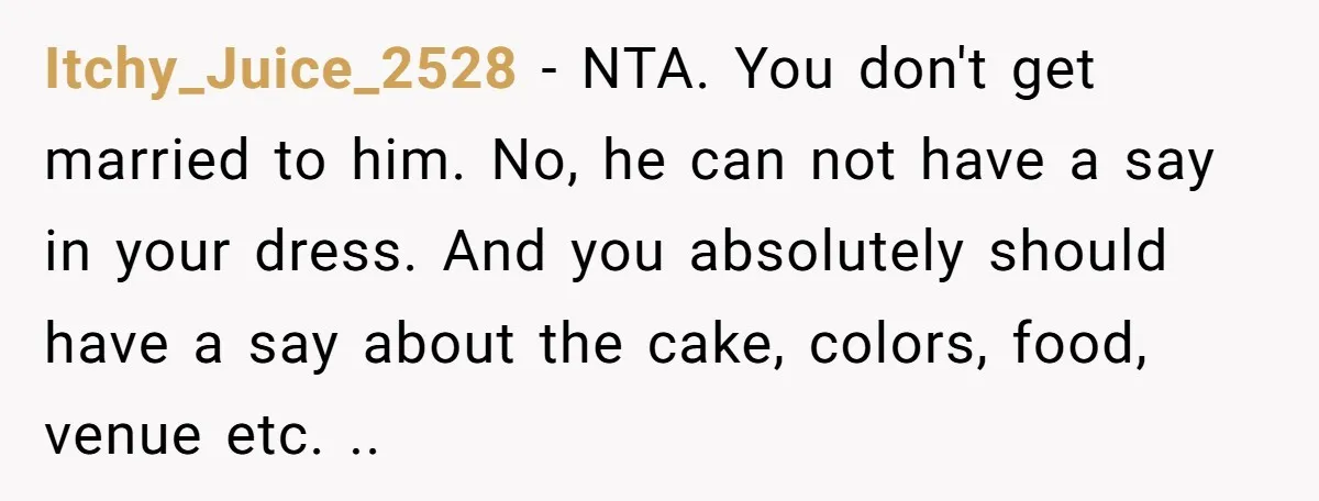 Itchy_Juice_2528 − NTA. You don't get married to him. No, he can not have a say in your dress. And you absolutely should have a say about the cake, colors,...
