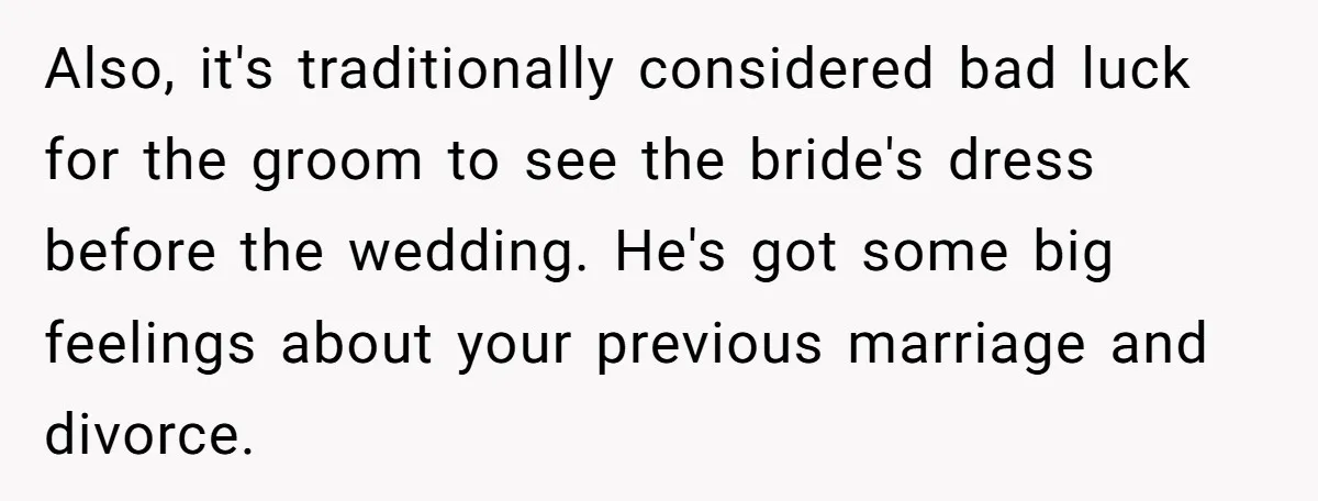 Also, it's traditionally considered bad luck for the groom to see the bride's dress before the wedding. He's got some big feelings about your previous marriage and divorce.